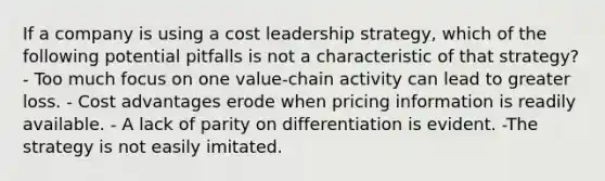 If a company is using a cost leadership strategy, which of the following potential pitfalls is not a characteristic of that strategy? - Too much focus on one value-chain activity can lead to greater loss. - Cost advantages erode when pricing information is readily available. - A lack of parity on differentiation is evident. -The strategy is not easily imitated.