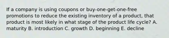 If a company is using coupons or buy-one-get-one-free promotions to reduce the existing inventory of a product, that product is most likely in what stage of the product life cycle? A. maturity B. introduction C. growth D. beginning E. decline