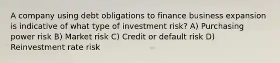 A company using debt obligations to finance business expansion is indicative of what type of investment risk? A) Purchasing power risk B) Market risk C) Credit or default risk D) Reinvestment rate risk