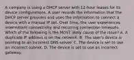 A company is using a DHCP server with 12-hour leases for its device configurations. A user records the information that the DHCP server provides and uses the information to connect a device with a manual IP set. Over time, the user experiences intermittent connectivity and recurring connection timeouts. Which of the following is the MOST likely cause of the issue? A. A duplicate IP address is on the network. B. The user's device is pointing to an incorrect DNS server. C. The device is set to use an incorrect subnet. D. The device is set to use an incorrect gateway.