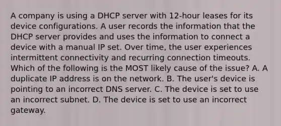 A company is using a DHCP server with 12-hour leases for its device configurations. A user records the information that the DHCP server provides and uses the information to connect a device with a manual IP set. Over time, the user experiences intermittent connectivity and recurring connection timeouts. Which of the following is the MOST likely cause of the issue? A. A duplicate IP address is on the network. B. The user's device is pointing to an incorrect DNS server. C. The device is set to use an incorrect subnet. D. The device is set to use an incorrect gateway.