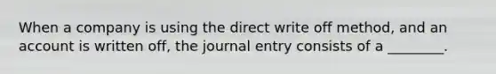 When a company is using the direct write off method, and an account is written off, the journal entry consists of a ________.