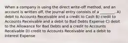 When a company is using the direct write-off method, and an account is written off, the journal entry consists of a ________. A) debit to Accounts Receivable and a credit to Cash B) credit to Accounts Receivable and a debit to Bad Debts Expense C) debit to the Allowance for Bad Debts and a credit to Accounts Receivable D) credit to Accounts Receivable and a debit to Interest Expense