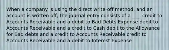 When a company is using the direct​ write-off method, and an account is written​ off, the journal entry consists of a ___.​ credit to Accounts Receivable and a debit to Bad Debts Expense debit to Accounts Receivable and a credit to Cash debit to the Allowance for Bad debts and a credit to Accounts Receivable credit to Accounts Receivable and a debit to Interest Expense