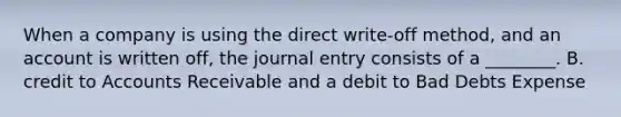 When a company is using the direct write-off ​method, and an account is written​ off, the journal entry consists of a​ ________. B. credit to Accounts Receivable and a debit to Bad Debts Expense