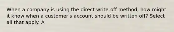 When a company is using the direct write-off method, how might it know when a customer's account should be written off? Select all that apply. A