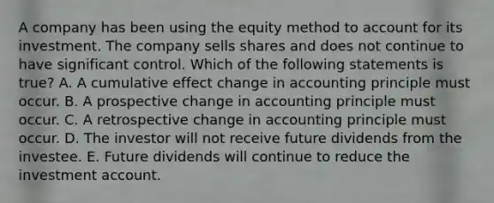 A company has been using the equity method to account for its investment. The company sells shares and does not continue to have significant control. Which of the following statements is true? A. A cumulative effect change in accounting principle must occur. B. A prospective change in accounting principle must occur. C. A retrospective change in accounting principle must occur. D. The investor will not receive future dividends from the investee. E. Future dividends will continue to reduce the investment account.