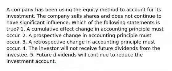 A company has been using the equity method to account for its investment. The company sells shares and does not continue to have significant influence. Which of the following statements is true? 1. A cumulative effect change in accounting principle must occur. 2. A prospective change in accounting principle must occur. 3. A retrospective change in accounting principle must occur. 4. The investor will not receive future dividends from the investee. 5. Future dividends will continue to reduce the investment account.