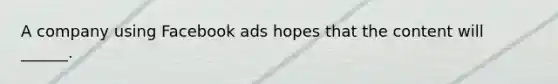 A company using Facebook ads hopes that the content will ______.