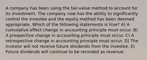 A company has been using the fair-value method to account for its investment. The company now has the ability to significantly control the investee and the equity method has been deemed appropriate. Which of the following statements is true? A) A cumulative effect change in accounting principle must occur. B) A prospective change in accounting principle must occur. C) A retrospective change in accounting principle must occur. D) The investor will not receive future dividends from the investee. E) Future dividends will continue to be recorded as revenue.