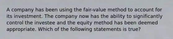 A company has been using the fair-value method to account for its investment. The company now has the ability to significantly control the investee and the equity method has been deemed appropriate. Which of the following statements is true?