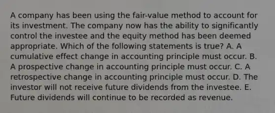 A company has been using the fair-value method to account for its investment. The company now has the ability to significantly control the investee and the equity method has been deemed appropriate. Which of the following statements is true? A. A cumulative effect change in accounting principle must occur. B. A prospective change in accounting principle must occur. C. A retrospective change in accounting principle must occur. D. The investor will not receive future dividends from the investee. E. Future dividends will continue to be recorded as revenue.