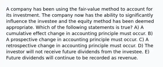 A company has been using the fair-value method to account for its investment. The company now has the ability to significantly influence the investee and the equity method has been deemed appropriate. Which of the following statements is true? A) A cumulative effect change in accounting principle must occur. B) A prospective change in accounting principle must occur. C) A retrospective change in accounting principle must occur. D) The investor will not receive future dividends from the investee. E) Future dividends will continue to be recorded as revenue.