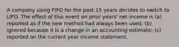 A company using FIFO for the past 15 years decides to switch to LIFO. The effect of this event on prior years' net income is (a) reported as if the new method had always been used; (b) ignored because it is a change in an accounting estimate; (c) reported on the current year income statement.