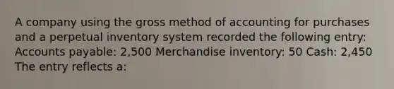 A company using the gross method of accounting for purchases and a perpetual inventory system recorded the following entry: Accounts payable: 2,500 Merchandise inventory: 50 Cash: 2,450 The entry reflects a: