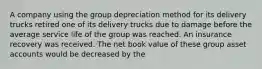 A company using the group depreciation method for its delivery trucks retired one of its delivery trucks due to damage before the average service life of the group was reached. An insurance recovery was received. The net book value of these group asset accounts would be decreased by the