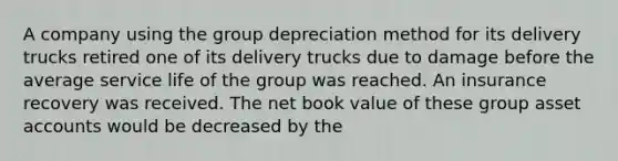 A company using the group depreciation method for its delivery trucks retired one of its delivery trucks due to damage before the average service life of the group was reached. An insurance recovery was received. The net book value of these group asset accounts would be decreased by the