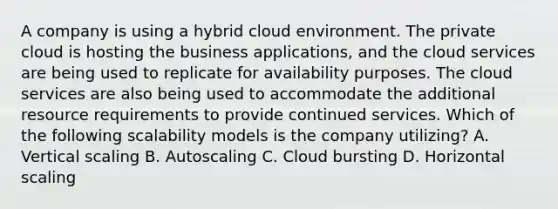 A company is using a hybrid cloud environment. The private cloud is hosting the business applications, and the cloud services are being used to replicate for availability purposes. The cloud services are also being used to accommodate the additional resource requirements to provide continued services. Which of the following scalability models is the company utilizing? A. Vertical scaling B. Autoscaling C. Cloud bursting D. Horizontal scaling