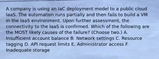 A company is using an IaC deployment model to a public cloud IaaS. The automation runs partially and then fails to build a VM in the IaaS environment. Upon further assessment, the connectivity to the IaaS is confirmed. Which of the following are the MOST likely causes of the failure? (Choose two.) A. Insufficient account balance B. Network settings C. Resource tagging D. API request limits E. Administrator access F. Inadequate storage