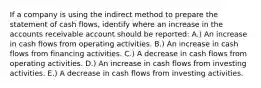 If a company is using the indirect method to prepare the statement of cash flows, identify where an increase in the accounts receivable account should be reported: A.) An increase in cash flows from operating activities. B.) An increase in cash flows from financing activities. C.) A decrease in cash flows from operating activities. D.) An increase in cash flows from investing activities. E.) A decrease in cash flows from investing activities.