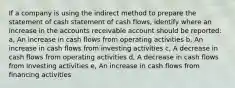 If a company is using the indirect method to prepare the statement of cash statement of cash flows, identify where an increase in the accounts receivable account should be reported: a, An increase in cash flows from operating activities b, An increase in cash flows from investing activities c, A decrease in cash flows from operating activities d, A decrease in cash flows from investing activities e, An increase in cash flows from financing activities