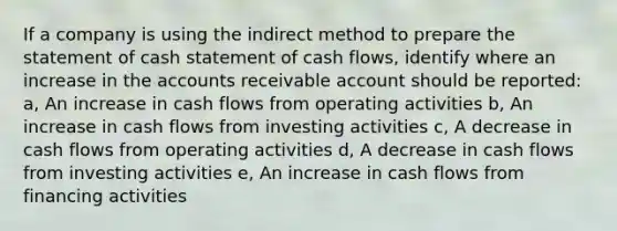 If a company is using the indirect method to prepare the statement of cash statement of <a href='https://www.questionai.com/knowledge/kXoqoBRFeQ-cash-flow' class='anchor-knowledge'>cash flow</a>s, identify where an increase in the accounts receivable account should be reported: a, An increase in cash flows from operating activities b, An increase in cash flows from investing activities c, A decrease in cash flows from operating activities d, A decrease in cash flows from investing activities e, An increase in cash flows from financing activities