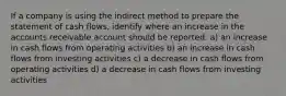 If a company is using the indirect method to prepare the statement of cash flows, identify where an increase in the accounts receivable account should be reported: a) an increase in cash flows from operating activities b) an increase in cash flows from investing activities c) a decrease in cash flows from operating activities d) a decrease in cash flows from investing activities