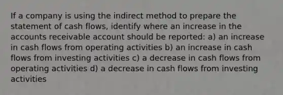 If a company is using the indirect method to prepare the statement of cash flows, identify where an increase in the accounts receivable account should be reported: a) an increase in cash flows from operating activities b) an increase in cash flows from investing activities c) a decrease in cash flows from operating activities d) a decrease in cash flows from investing activities