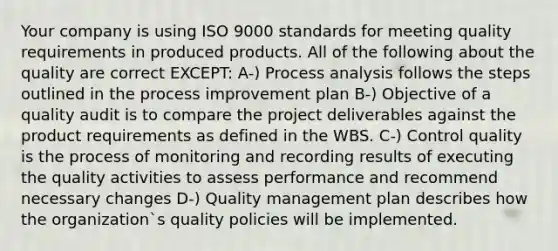 Your company is using ISO 9000 standards for meeting quality requirements in produced products. All of the following about the quality are correct EXCEPT: A-) Process analysis follows the steps outlined in the process improvement plan B-) Objective of a quality audit is to compare the project deliverables against the product requirements as defined in the WBS. C-) Control quality is the process of monitoring and recording results of executing the quality activities to assess performance and recommend necessary changes D-) Quality management plan describes how the organization`s quality policies will be implemented.