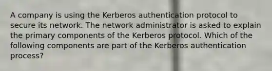 A company is using the Kerberos authentication protocol to secure its network. The network administrator is asked to explain the primary components of the Kerberos protocol. Which of the following components are part of the Kerberos authentication process?