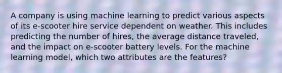 A company is using machine learning to predict various aspects of its e-scooter hire service dependent on weather. This includes predicting the number of hires, the average distance traveled, and the impact on e-scooter battery levels. For the machine learning model, which two attributes are the features?