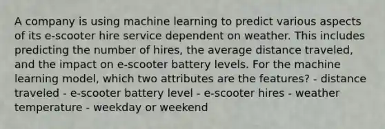 A company is using machine learning to predict various aspects of its e-scooter hire service dependent on weather. This includes predicting the number of hires, the average distance traveled, and the impact on e-scooter battery levels. For the machine learning model, which two attributes are the features? - distance traveled - e-scooter battery level - e-scooter hires - weather temperature - weekday or weekend