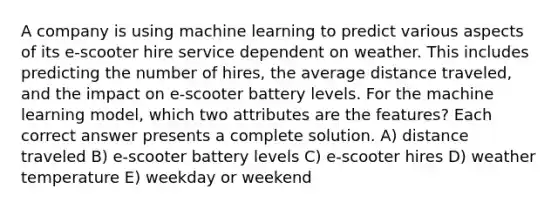 A company is using machine learning to predict various aspects of its e-scooter hire service dependent on weather. This includes predicting the number of hires, the average distance traveled, and the impact on e-scooter battery levels. For the machine learning model, which two attributes are the features? Each correct answer presents a complete solution. A) distance traveled B) e-scooter battery levels C) e-scooter hires D) weather temperature E) weekday or weekend