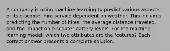 A company is using machine learning to predict various aspects of its e-scooter hire service dependent on weather. This includes predicting the number of hires, the average distance traveled, and the impact on e-scooter battery levels. For the machine learning model, which two attributes are the features? Each correct answer presents a complete solution.