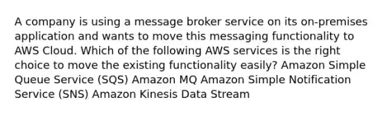 A company is using a message broker service on its on-premises application and wants to move this messaging functionality to AWS Cloud. Which of the following AWS services is the right choice to move the existing functionality easily? Amazon Simple Queue Service (SQS) Amazon MQ Amazon Simple Notification Service (SNS) Amazon Kinesis Data Stream