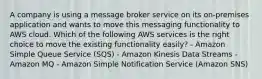 A company is using a message broker service on its on-premises application and wants to move this messaging functionality to AWS cloud. Which of the following AWS services is the right choice to move the existing functionality easily? - Amazon Simple Queue Service (SQS) - Amazon Kinesis Data Streams - Amazon MQ - Amazon Simple Notification Service (Amazon SNS)