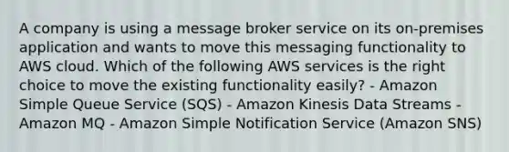 A company is using a message broker service on its on-premises application and wants to move this messaging functionality to AWS cloud. Which of the following AWS services is the right choice to move the existing functionality easily? - Amazon Simple Queue Service (SQS) - Amazon Kinesis Data Streams - Amazon MQ - Amazon Simple Notification Service (Amazon SNS)