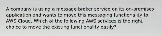 A company is using a message broker service on its on-premises application and wants to move this messaging functionality to AWS Cloud. Which of the following AWS services is the right choice to move the existing functionality easily?