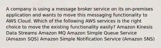 A company is using a message broker service on its on-premises application and wants to move this messaging functionality to AWS Cloud. Which of the following AWS services is the right choice to move the existing functionality easily? Amazon Kinesis Data Streams Amazon MQ Amazon Simple Queue Service (Amazon SQS) Amazon Simple Notification Service (Amazon SNS)