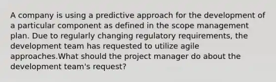 A company is using a predictive approach for the development of a particular component as defined in the scope management plan. Due to regularly changing regulatory requirements, the development team has requested to utilize agile approaches.What should the project manager do about the development team's request?