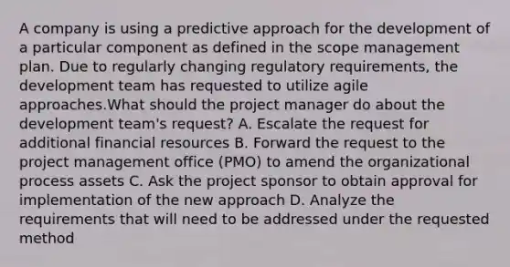 A company is using a predictive approach for the development of a particular component as defined in the scope management plan. Due to regularly changing regulatory requirements, the development team has requested to utilize agile approaches.What should the project manager do about the development team's request? A. Escalate the request for additional financial resources B. Forward the request to the <a href='https://www.questionai.com/knowledge/knITbRryhO-project-management' class='anchor-knowledge'>project management</a> office (PMO) to amend <a href='https://www.questionai.com/knowledge/kgHW7c9A82-the-organizational-process' class='anchor-knowledge'>the organizational process</a> assets C. Ask the project sponsor to obtain approval for implementation of the new approach D. Analyze the requirements that will need to be addressed under the requested method