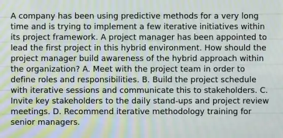 A company has been using predictive methods for a very long time and is trying to implement a few iterative initiatives within its project framework. A project manager has been appointed to lead the first project in this hybrid environment. How should the project manager build awareness of the hybrid approach within the organization? A. Meet with the project team in order to define roles and responsibilities. B. Build the project schedule with iterative sessions and communicate this to stakeholders. C. Invite key stakeholders to the daily stand-ups and project review meetings. D. Recommend iterative methodology training for senior managers.