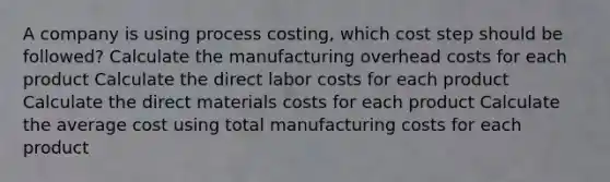 A company is using process costing, which cost step should be followed? Calculate the manufacturing overhead costs for each product Calculate the direct labor costs for each product Calculate the direct materials costs for each product Calculate the average cost using total manufacturing costs for each product