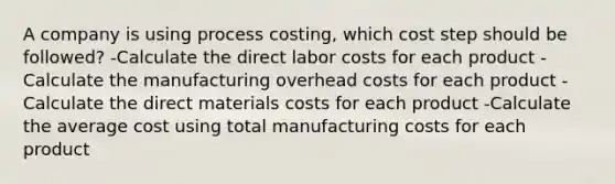 A company is using process costing, which cost step should be followed? -Calculate the direct labor costs for each product -Calculate the manufacturing overhead costs for each product -Calculate the direct materials costs for each product -Calculate the average cost using total manufacturing costs for each product