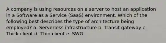 A company is using resources on a server to host an application in a Software as a Service (SaaS) environment. Which of the following best describes the type of architecture being employed? a. Serverless infrastructure b. Transit gateway c. Thick client d. Thin client e. SWG