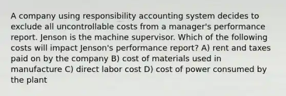 A company using responsibility accounting system decides to exclude all uncontrollable costs from a manager's performance report. Jenson is the machine supervisor. Which of the following costs will impact Jenson's performance report? A) rent and taxes paid on by the company B) cost of materials used in manufacture C) direct labor cost D) cost of power consumed by the plant