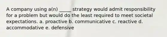 A company using a(n) _____ strategy would admit responsibility for a problem but would do the least required to meet societal expectations. a. proactive b. communicative c. reactive d. accommodative e. defensive