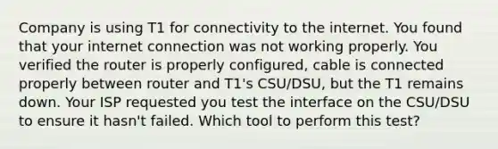 Company is using T1 for connectivity to the internet. You found that your internet connection was not working properly. You verified the router is properly configured, cable is connected properly between router and T1's CSU/DSU, but the T1 remains down. Your ISP requested you test the interface on the CSU/DSU to ensure it hasn't failed. Which tool to perform this test?