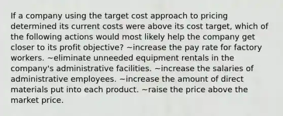 If a company using the target cost approach to pricing determined its current costs were above its cost target, which of the following actions would most likely help the company get closer to its profit objective? ~increase the pay rate for factory workers. ~eliminate unneeded equipment rentals in the company's administrative facilities. ~increase the salaries of administrative employees. ~increase the amount of direct materials put into each product. ~raise the price above the market price.