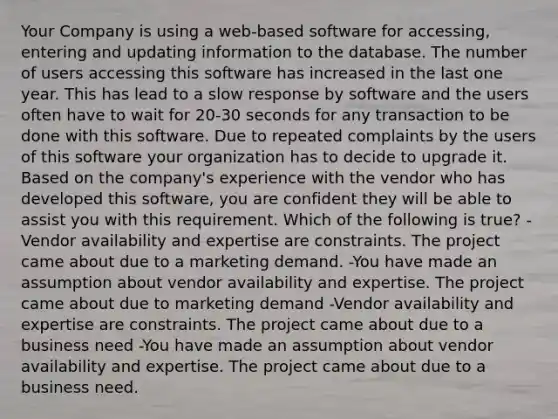 Your Company is using a web-based software for accessing, entering and updating information to the database. The number of users accessing this software has increased in the last one year. This has lead to a slow response by software and the users often have to wait for 20-30 seconds for any transaction to be done with this software. Due to repeated complaints by the users of this software your organization has to decide to upgrade it. Based on the company's experience with the vendor who has developed this software, you are confident they will be able to assist you with this requirement. Which of the following is true? -Vendor availability and expertise are constraints. The project came about due to a marketing demand. -You have made an assumption about vendor availability and expertise. The project came about due to marketing demand -Vendor availability and expertise are constraints. The project came about due to a business need -You have made an assumption about vendor availability and expertise. The project came about due to a business need.